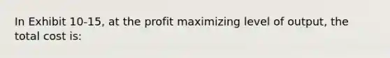 In Exhibit 10-15, at the profit maximizing level of output, the total cost is: