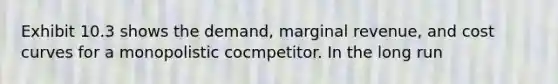 Exhibit 10.3 shows the demand, marginal revenue, and cost curves for a monopolistic cocmpetitor. In the long run