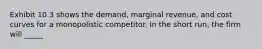 Exhibit 10.3 shows the demand, marginal revenue, and cost curves for a monopolistic competitor. In the short run, the firm will _____