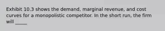 Exhibit 10.3 shows the demand, marginal revenue, and cost curves for a monopolistic competitor. In the short run, the firm will _____