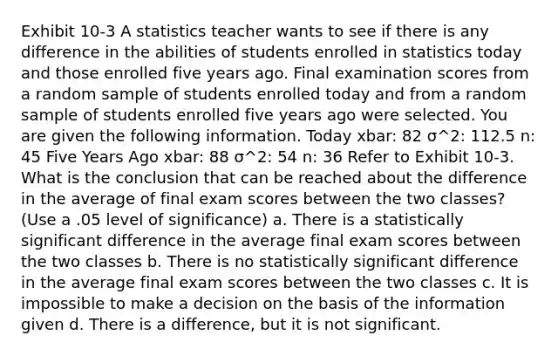 Exhibit 10-3 A statistics teacher wants to see if there is any difference in the abilities of students enrolled in statistics today and those enrolled five years ago. Final examination scores from a random sample of students enrolled today and from a random sample of students enrolled five years ago were selected. You are given the following information. Today xbar: 82 σ^2: 112.5 n: 45 Five Years Ago xbar: 88 σ^2: 54 n: 36 Refer to Exhibit 10-3. What is the conclusion that can be reached about the difference in the average of final exam scores between the two classes? (Use a .05 level of significance) a. There is a statistically significant difference in the average final exam scores between the two classes b. There is no statistically significant difference in the average final exam scores between the two classes c. It is impossible to make a decision on the basis of the information given d. There is a difference, but it is not significant.