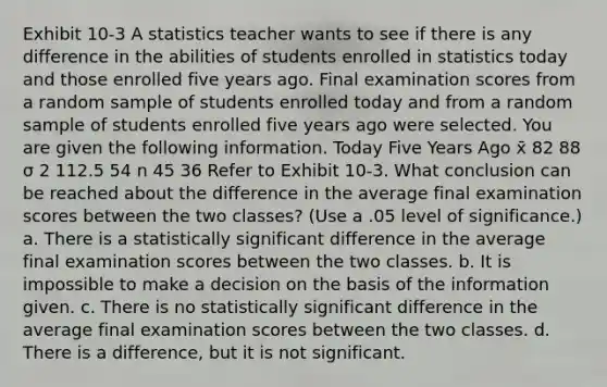 Exhibit 10-3 A statistics teacher wants to see if there is any difference in the abilities of students enrolled in statistics today and those enrolled five years ago. Final examination scores from a random sample of students enrolled today and from a random sample of students enrolled five years ago were selected. You are given the following information. Today Five Years Ago x̄ 82 88 σ 2 112.5 54 n 45 36 Refer to Exhibit 10-3. What conclusion can be reached about the difference in the average final examination scores between the two classes? (Use a .05 level of significance.) a. There is a statistically significant difference in the average final examination scores between the two classes. b. It is impossible to make a decision on the basis of the information given. c. There is no statistically significant difference in the average final examination scores between the two classes. d. There is a difference, but it is not significant.