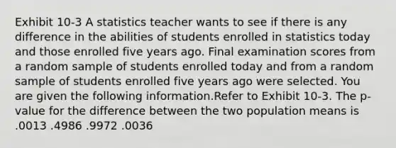 Exhibit 10-3 A statistics teacher wants to see if there is any difference in the abilities of students enrolled in statistics today and those enrolled five years ago. Final examination scores from a random sample of students enrolled today and from a random sample of students enrolled five years ago were selected. You are given the following information.Refer to Exhibit 10-3. The p-value for the difference between the two population means is .0013 .4986 .9972 .0036