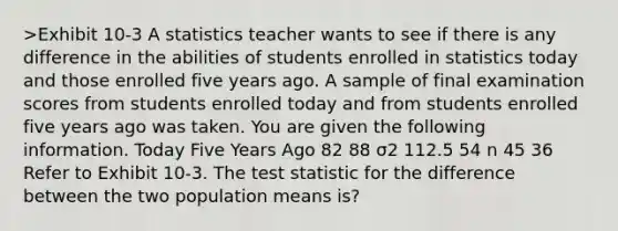 >Exhibit 10-3 A statistics teacher wants to see if there is any difference in the abilities of students enrolled in statistics today and those enrolled five years ago. A sample of final examination scores from students enrolled today and from students enrolled five years ago was taken. You are given the following information. Today Five Years Ago 82 88 σ2 112.5 54 n 45 36 Refer to Exhibit 10-3. The test statistic for the difference between the two population means is?