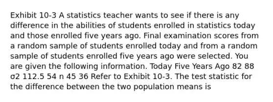 Exhibit 10-3 A statistics teacher wants to see if there is any difference in the abilities of students enrolled in statistics today and those enrolled five years ago. Final examination scores from a random sample of students enrolled today and from a random sample of students enrolled five years ago were selected. You are given the following information. Today Five Years Ago 82 88 σ2 112.5 54 n 45 36 Refer to Exhibit 10-3. The test statistic for the difference between the two population means is