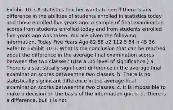 Exhibit 10-3 A statistics teacher wants to see if there is any difference in the abilities of students enrolled in statistics today and those enrolled five years ago. A sample of final examination scores from students enrolled today and from students enrolled five years ago was taken. You are given the following information. Today Five Years Ago 82 88 σ2 112.5 54 n 45 36 Refer to Exhibit 10-3. What is the conclusion that can be reached about the difference in the average final examination scores between the two classes? (Use a .05 level of significance.) a. There is a statistically significant difference in the average final examination scores betweenthe two classes. b. There is no statistically significant difference in the average final examination scores betweenthe two classes. c. It is impossible to make a decision on the basis of the information given. d. There is a difference, but it is not