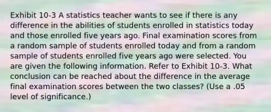 Exhibit 10-3 A statistics teacher wants to see if there is any difference in the abilities of students enrolled in statistics today and those enrolled five years ago. Final examination scores from a random sample of students enrolled today and from a random sample of students enrolled five years ago were selected. You are given the following information. Refer to Exhibit 10-3. What conclusion can be reached about the difference in the average final examination scores between the two classes? (Use a .05 level of significance.)