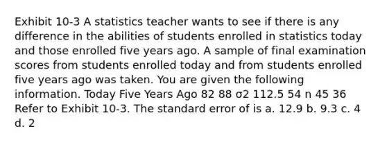 Exhibit 10-3 A statistics teacher wants to see if there is any difference in the abilities of students enrolled in statistics today and those enrolled five years ago. A sample of final examination scores from students enrolled today and from students enrolled five years ago was taken. You are given the following information. Today Five Years Ago 82 88 σ2 112.5 54 n 45 36 Refer to Exhibit 10-3. The standard error of is a. 12.9 b. 9.3 c. 4 d. 2