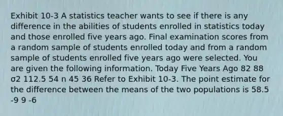 Exhibit 10-3 A statistics teacher wants to see if there is any difference in the abilities of students enrolled in statistics today and those enrolled five years ago. Final examination scores from a random sample of students enrolled today and from a random sample of students enrolled five years ago were selected. You are given the following information. Today Five Years Ago 82 88 σ2 112.5 54 n 45 36 Refer to Exhibit 10-3. The point estimate for the difference between the means of the two populations is 58.5 -9 9 -6