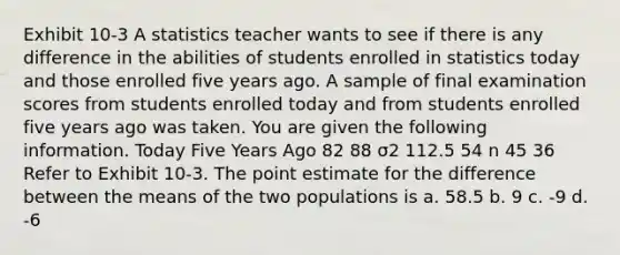 Exhibit 10-3 A statistics teacher wants to see if there is any difference in the abilities of students enrolled in statistics today and those enrolled five years ago. A sample of final examination scores from students enrolled today and from students enrolled five years ago was taken. You are given the following information. Today Five Years Ago 82 88 σ2 112.5 54 n 45 36 Refer to Exhibit 10-3. The point estimate for the difference between the means of the two populations is a. 58.5 b. 9 c. -9 d. -6