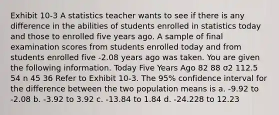 Exhibit 10-3 A statistics teacher wants to see if there is any difference in the abilities of students enrolled in statistics today and those to enrolled five years ago. A sample of final examination scores from students enrolled today and from students enrolled five -2.08 years ago was taken. You are given the following information. Today Five Years Ago 82 88 σ2 112.5 54 n 45 36 Refer to Exhibit 10-3. The 95% confidence interval for the difference between the two population means is a. -9.92 to -2.08 b. -3.92 to 3.92 c. -13.84 to 1.84 d. -24.228 to 12.23