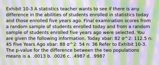 Exhibit 10-3 A statistics teacher wants to see if there is any difference in the abilities of students enrolled in statistics today and those enrolled five years ago. Final examination scores from a random sample of students enrolled today and from a random sample of students enrolled five years ago were selected. You are given the following information. Today xbar: 82 σ^2: 112.5 n: 45 Five Years Ago xbar: 88 σ^2: 54 n: 36 Refer to Exhibit 10-3. The p-value for the difference between the two populations means is a. .0013 b. .0026 c. .4987 d. .9987