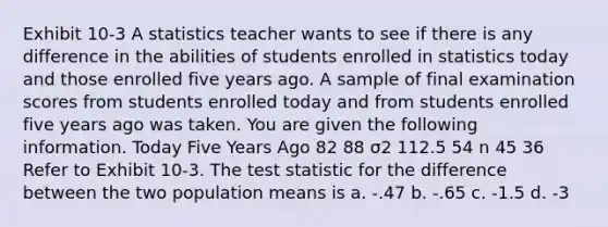 Exhibit 10-3 A statistics teacher wants to see if there is any difference in the abilities of students enrolled in statistics today and those enrolled five years ago. A sample of final examination scores from students enrolled today and from students enrolled five years ago was taken. You are given the following information. Today Five Years Ago 82 88 σ2 112.5 54 n 45 36 Refer to Exhibit 10-3. <a href='https://www.questionai.com/knowledge/kzeQt8hpQB-the-test-statistic' class='anchor-knowledge'>the test statistic</a> for the difference between the two population means is a. -.47 b. -.65 c. -1.5 d. -3