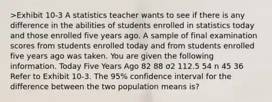 >Exhibit 10-3 A statistics teacher wants to see if there is any difference in the abilities of students enrolled in statistics today and those enrolled five years ago. A sample of final examination scores from students enrolled today and from students enrolled five years ago was taken. You are given the following information. Today Five Years Ago 82 88 σ2 112.5 54 n 45 36 Refer to Exhibit 10-3. The 95% confidence interval for the difference between the two population means is?