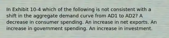 In Exhibit 10-4 which of the following is not consistent with a shift in the <a href='https://www.questionai.com/knowledge/kSskzAHMj5-aggregate-demand-curve' class='anchor-knowledge'><a href='https://www.questionai.com/knowledge/kXfli79fsU-aggregate-demand' class='anchor-knowledge'>aggregate demand</a> curve</a> from AD1 to AD2? A decrease in consumer spending. An increase in <a href='https://www.questionai.com/knowledge/kvvDAwfQCu-net-exports' class='anchor-knowledge'>net exports</a>. An increase in government spending. An increase in investment.