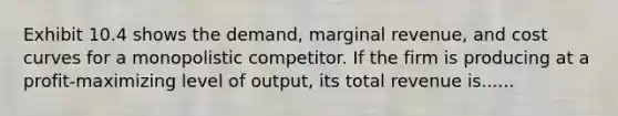 Exhibit 10.4 shows the demand, marginal revenue, and cost curves for a monopolistic competitor. If the firm is producing at a profit-maximizing level of output, its total revenue is......