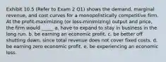 Exhibit 10.5 (Refer to Exam 2 Q1) shows the demand, marginal revenue, and cost curves for a monopolistically competitive firm. At the profit-maximizing (or loss-minimizing) output and price, the firm would _____ a. have to expand to stay in business in the long run. b. be earning an economic profit. c. be better off shutting down, since total revenue does not cover fixed costs. d. be earning zero economic profit. e. be experiencing an economic loss.