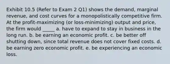 Exhibit 10.5 (Refer to Exam 2 Q1) shows the demand, marginal revenue, and cost curves for a monopolistically competitive firm. At the profit-maximizing (or loss-minimizing) output and price, the firm would _____ a. have to expand to stay in business in the long run. b. be earning an economic profit. c. be better off shutting down, since total revenue does not cover fixed costs. d. be earning zero economic profit. e. be experiencing an economic loss.