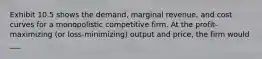 Exhibit 10.5 shows the demand, marginal revenue, and cost curves for a monopolistic competitive firm. At the profit-maximizing (or loss-minimizing) output and price, the firm would ___