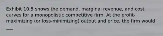 Exhibit 10.5 shows the demand, marginal revenue, and cost curves for a monopolistic competitive firm. At the profit-maximizing (or loss-minimizing) output and price, the firm would ___