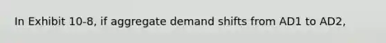 In Exhibit 10-8, if aggregate demand shifts from AD1 to AD2,