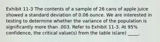 Exhibit 11-3 The contents of a sample of 26 cans of apple juice showed a standard deviation of 0.06 ounce. We are interested in testing to determine whether the variance of the population is significantly more than .003. Refer to Exhibit 11-3. At 95% confidence, the critical value(s) from the table is(are) _____.