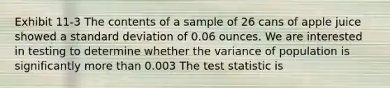 Exhibit 11-3 The contents of a sample of 26 cans of apple juice showed a standard deviation of 0.06 ounces. We are interested in testing to determine whether the variance of population is significantly more than 0.003 The test statistic is