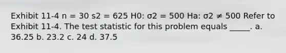 Exhibit 11-4 n = 30 s2 = 625 H0: σ2 = 500 Ha: σ2 ≠ 500 Refer to Exhibit 11-4. The test statistic for this problem equals _____. a. 36.25 b. 23.2 c. 24 d. 37.5