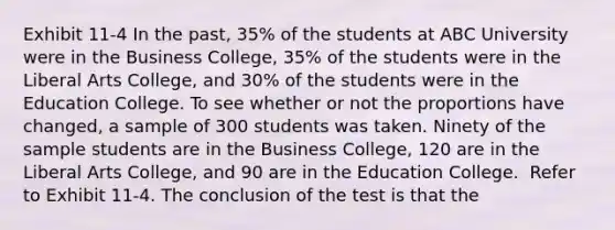 Exhibit 11-4 In the past, 35% of the students at ABC University were in the Business College, 35% of the students were in the Liberal Arts College, and 30% of the students were in the Education College. To see whether or not the proportions have changed, a sample of 300 students was taken. Ninety of the sample students are in the Business College, 120 are in the Liberal Arts College, and 90 are in the Education College. ​ Refer to Exhibit 11-4. The conclusion of the test is that the