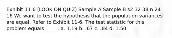 Exhibit 11-6 (LOOK ON QUIZ) Sample A Sample B s2 32 38 n 24 16 We want to test the hypothesis that the population variances are equal. Refer to Exhibit 11-6. The test statistic for this problem equals _____. a. 1.19 b. .67 c. .84 d. 1.50