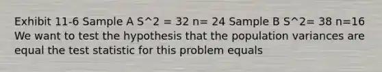 Exhibit 11-6 Sample A S^2 = 32 n= 24 Sample B S^2= 38 n=16 We want to test the hypothesis that the population variances are equal the test statistic for this problem equals