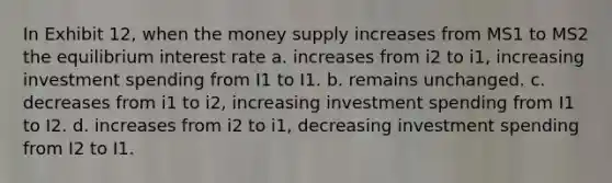 In Exhibit 12, when the money supply increases from MS1 to MS2 the equilibrium interest rate a. increases from i2 to i1, increasing investment spending from I1 to I1. b. remains unchanged. c. decreases from i1 to i2, increasing investment spending from I1 to I2. d. increases from i2 to i1, decreasing investment spending from I2 to I1.