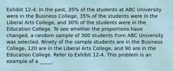 Exhibit 12-4: In the past, 35% of the students at ABC University were in the Business College, 35% of the students were in the Liberal Arts College, and 30% of the students were in the Education College. To see whether the proportions have changed, a random sample of 300 students from ABC University was selected. Ninety of the sample students are in the Business College, 120 are in the Liberal Arts College, and 90 are in the Education College. Refer to Exhibit 12-4. This problem is an example of a _____.