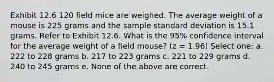 Exhibit 12.6 120 field mice are weighed. The average weight of a mouse is 225 grams and the sample standard deviation is 15.1 grams. Refer to Exhibit 12.6. What is the 95% confidence interval for the average weight of a field mouse? (z = 1.96) Select one: a. 222 to 228 grams b. 217 to 223 grams c. 221 to 229 grams d. 240 to 245 grams e. None of the above are correct.