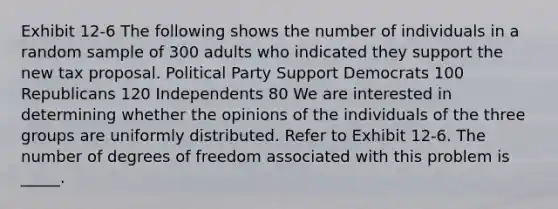 Exhibit 12-6 The following shows the number of individuals in a random sample of 300 adults who indicated they support the new tax proposal. Political Party Support Democrats 100 Republicans 120 Independents 80 We are interested in determining whether the opinions of the individuals of the three groups are uniformly distributed. Refer to Exhibit 12-6. The number of degrees of freedom associated with this problem is _____.