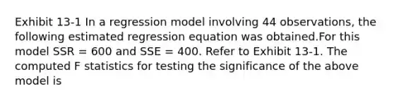 Exhibit 13-1 In a regression model involving 44 observations, the following estimated regression equation was obtained.For this model SSR = 600 and SSE = 400. Refer to Exhibit 13-1. The computed F statistics for testing the significance of the above model is