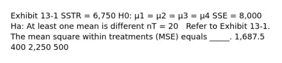 Exhibit 13-1 SSTR = 6,750 H0: μ1 = μ2 = μ3 = μ4 SSE = 8,000 Ha: At least one mean is different nT = 20 ​ ​ Refer to Exhibit 13-1. The mean square within treatments (MSE) equals _____. 1,687.5 400 2,250 500