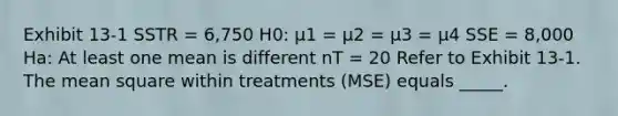 Exhibit 13-1 SSTR = 6,750 H0: μ1 = μ2 = μ3 = μ4 SSE = 8,000 Ha: At least one mean is different nT = 20 Refer to Exhibit 13-1. The mean square within treatments (MSE) equals _____.