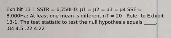 Exhibit 13-1 SSTR = 6,750H0: μ1 = μ2 = μ3 = μ4 SSE = 8,000Ha: At least one mean is different nT = 20 ​ ​ Refer to Exhibit 13-1. <a href='https://www.questionai.com/knowledge/kzeQt8hpQB-the-test-statistic' class='anchor-knowledge'>the test statistic</a> to test the null hypothesis equals _____. .84 4.5 .22 4.22