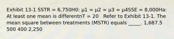 Exhibit 13-1 SSTR = 6,750H0: μ1 = μ2 = μ3 = μ4SSE = 8,000Ha: At least one mean is differentnT = 20 ​ ​ Refer to Exhibit 13-1. The mean square between treatments (MSTR) equals _____. 1,687.5 500 400 2,250