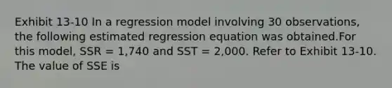 Exhibit 13-10 In a regression model involving 30 observations, the following estimated regression equation was obtained.For this model, SSR = 1,740 and SST = 2,000. Refer to Exhibit 13-10. The value of SSE is