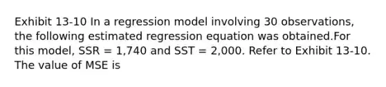 Exhibit 13-10 In a regression model involving 30 observations, the following estimated regression equation was obtained.For this model, SSR = 1,740 and SST = 2,000. Refer to Exhibit 13-10. The value of MSE is