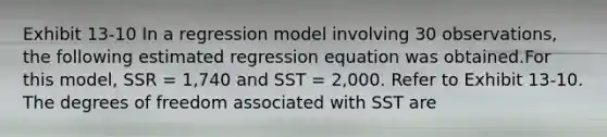 Exhibit 13-10 In a regression model involving 30 observations, the following estimated regression equation was obtained.For this model, SSR = 1,740 and SST = 2,000. Refer to Exhibit 13-10. The degrees of freedom associated with SST are