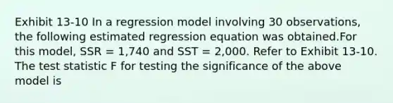 Exhibit 13-10 In a regression model involving 30 observations, the following estimated regression equation was obtained.For this model, SSR = 1,740 and SST = 2,000. Refer to Exhibit 13-10. The test statistic F for testing the significance of the above model is