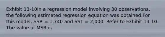 Exhibit 13-10In a regression model involving 30 observations, the following estimated regression equation was obtained.For this model, SSR = 1,740 and SST = 2,000. Refer to Exhibit 13-10. The value of MSR is