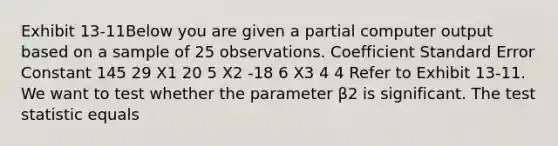 Exhibit 13-11Below you are given a partial computer output based on a sample of 25 observations. Coefficient Standard Error Constant 145 29 X1 20 5 X2 -18 6 X3 4 4 Refer to Exhibit 13-11. We want to test whether the parameter β2 is significant. <a href='https://www.questionai.com/knowledge/kzeQt8hpQB-the-test-statistic' class='anchor-knowledge'>the test statistic</a> equals