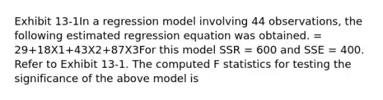 Exhibit 13-1In a regression model involving 44 observations, the following estimated regression equation was obtained. = 29+18X1+43X2+87X3For this model SSR = 600 and SSE = 400. Refer to Exhibit 13-1. The computed F statistics for testing the significance of the above model is