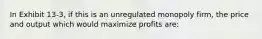 In Exhibit 13-3, if this is an unregulated monopoly firm, the price and output which would maximize profits are: