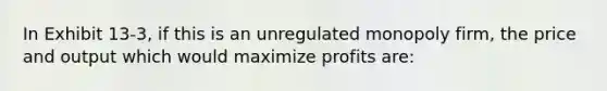 In Exhibit 13-3, if this is an unregulated monopoly firm, the price and output which would maximize profits are: