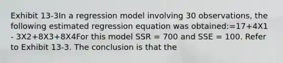 Exhibit 13-3In a regression model involving 30 observations, the following estimated regression equation was obtained:=17+4X1 - 3X2+8X3+8X4For this model SSR = 700 and SSE = 100. Refer to Exhibit 13-3. The conclusion is that the